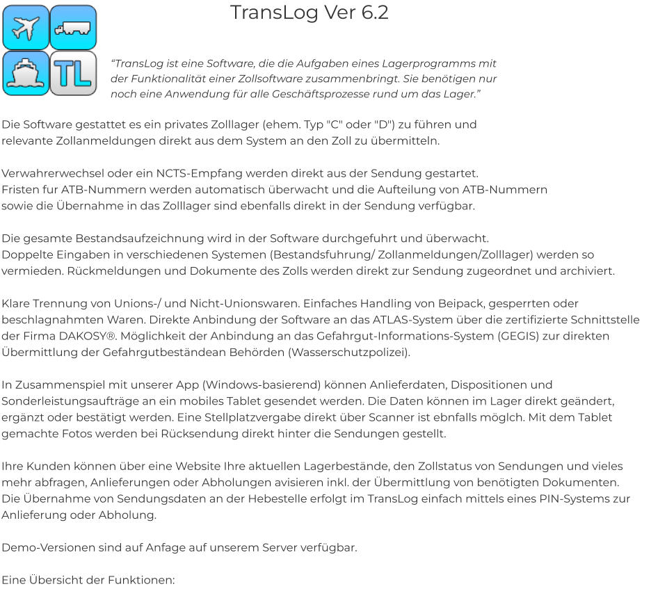 TransLog Ver 6.2  “TransLog ist eine Software, die die Aufgaben eines Lagerprogramms mit der Funktionalität einer Zollsoftware zusammenbringt. Sie benötigen nur noch eine Anwendung für alle Geschäftsprozesse rund um das Lager.”    Die Software gestattet es ein privates Zolllager (ehem. Typ "C" oder "D") zu führen und  relevante Zollanmeldungen direkt aus dem System an den Zoll zu übermitteln.   Verwahrerwechsel oder ein NCTS-Empfang werden direkt aus der Sendung gestartet.  Fristen fur ATB-Nummern werden automatisch überwacht und die Aufteilung von ATB-Nummern  sowie die Übernahme in das Zolllager sind ebenfalls direkt in der Sendung verfügbar.  Die gesamte Bestandsaufzeichnung wird in der Software durchgefuhrt und überwacht.  Doppelte Eingaben in verschiedenen Systemen (Bestandsfuhrung/ Zollanmeldungen/Zolllager) werden so vermieden. Rückmeldungen und Dokumente des Zolls werden direkt zur Sendung zugeordnet und archiviert.  Klare Trennung von Unions-/ und Nicht-Unionswaren. Einfaches Handling von Beipack, gesperrten oder beschlagnahmten Waren. Direkte Anbindung der Software an das ATLAS-System über die zertifizierte Schnittstelle der Firma DAKOSY®. Möglichkeit der Anbindung an das Gefahrgut-Informations-System (GEGIS) zur direkten Übermittlung der Gefahrgutbeständean Behörden (Wasserschutzpolizei).  In Zusammenspiel mit unserer App (Windows-basierend) können Anlieferdaten, Dispositionen und Sonderleistungsaufträge an ein mobiles Tablet gesendet werden. Die Daten können im Lager direkt geändert, ergänzt oder bestätigt werden. Eine Stellplatzvergabe direkt über Scanner ist ebnfalls möglch. Mit dem Tablet gemachte Fotos werden bei Rücksendung direkt hinter die Sendungen gestellt.  Ihre Kunden können über eine Website Ihre aktuellen Lagerbestände, den Zollstatus von Sendungen und vieles mehr abfragen, Anlieferungen oder Abholungen avisieren inkl. der Übermittlung von benötigten Dokumenten.  Die Übernahme von Sendungsdaten an der Hebestelle erfolgt im TransLog einfach mittels eines PIN-Systems zur Anlieferung oder Abholung.  Demo-Versionen sind auf Anfage auf unserem Server verfügbar.  Eine Übersicht der Funktionen: